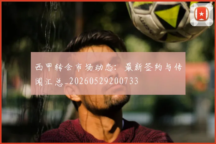 西甲转会市场动态:最新签约与传闻汇总_20260529200733