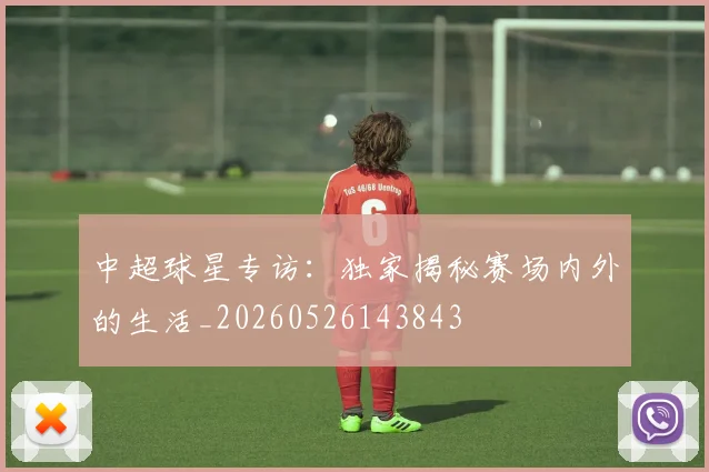 中超球星专访:独家揭秘赛场内外的生活_20260526143843