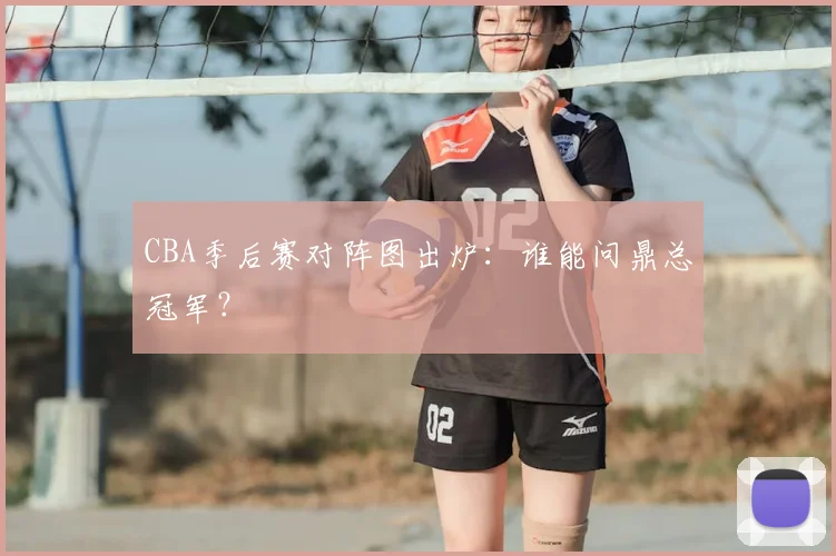CBA季后赛对阵图出炉：谁能问鼎总冠军？