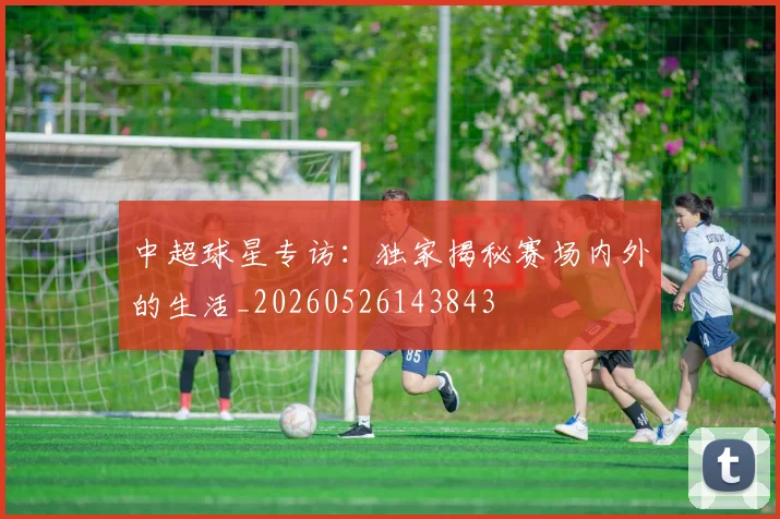 中超球星专访:独家揭秘赛场内外的生活_20260526143843