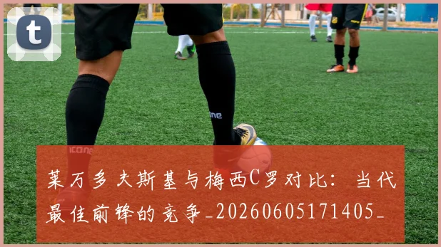 莱万多夫斯基与梅西C罗对比:当代最佳前锋的竞争_20260605171405_20260703181759
