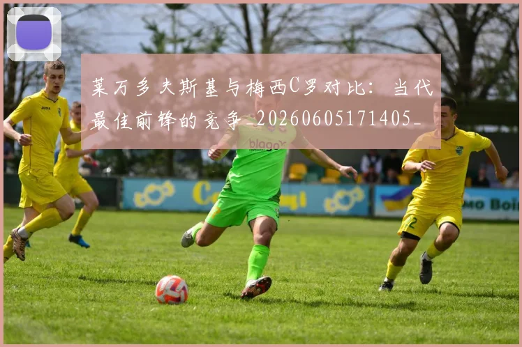 莱万多夫斯基与梅西C罗对比：当代最佳前锋的竞争_20260605171405_20260703181759
