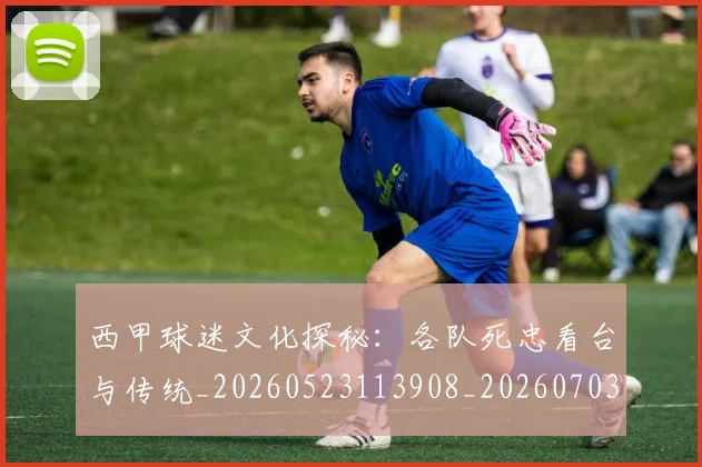 西甲球迷文化探秘:各队死忠看台与传统_20260523113908_20260703181905