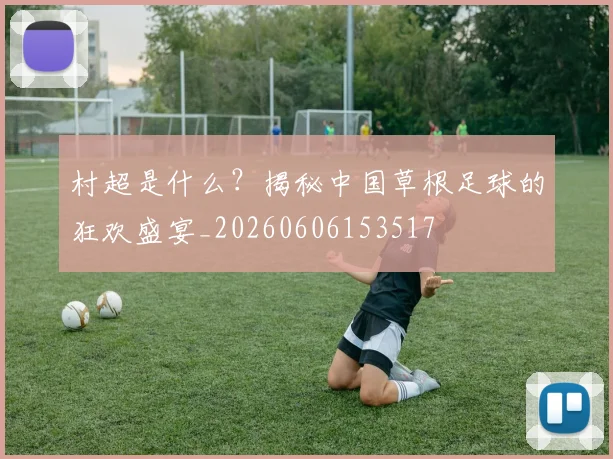 村超是什么?揭秘中国草根足球的狂欢盛宴_20260606153517