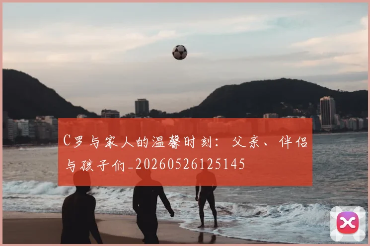 C罗与家人的温馨时刻:父亲、伴侣与孩子们_20260526125145
