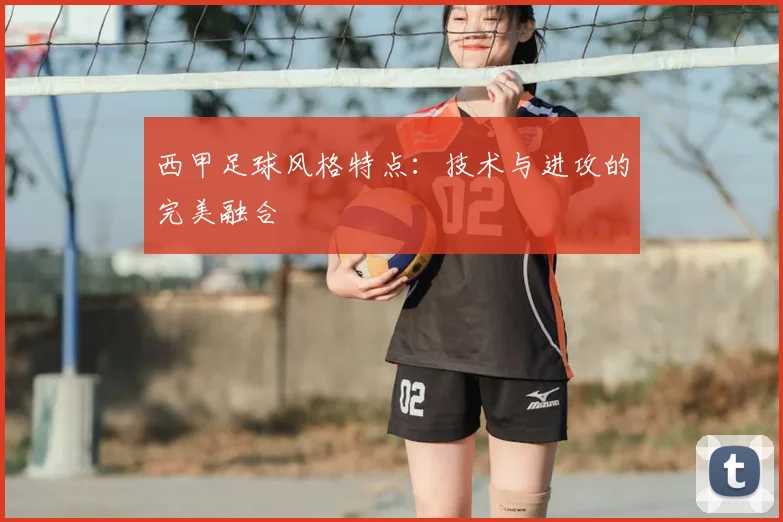 西甲足球风格特点:技术与进攻的完美融合