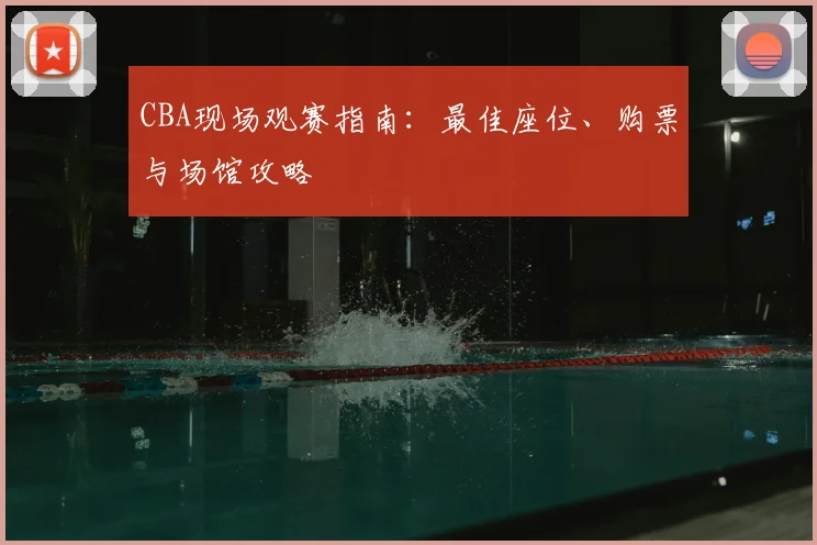 CBA现场观赛指南:最佳座位、购票与场馆攻略