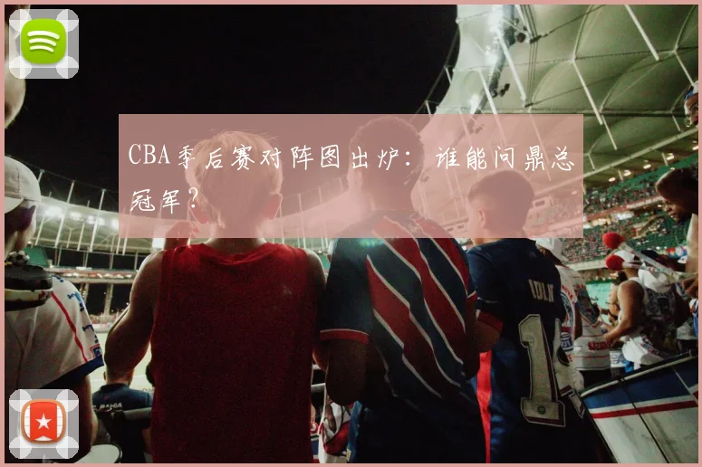 CBA季后赛对阵图出炉:谁能问鼎总冠军?