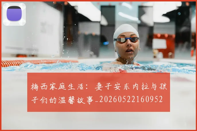 梅西家庭生活:妻子安东内拉与孩子们的温馨故事_20260522160952