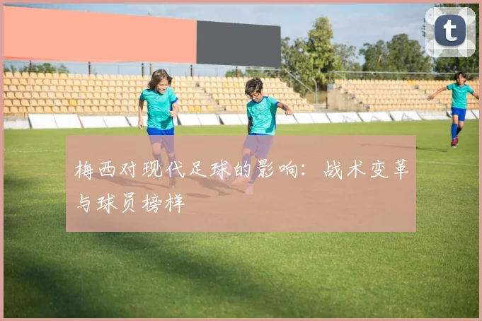 梅西对现代足球的影响:战术变革与球员榜样