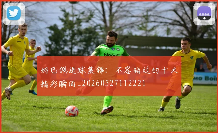 姆巴佩进球集锦:不容错过的十大精彩瞬间_20260527112221