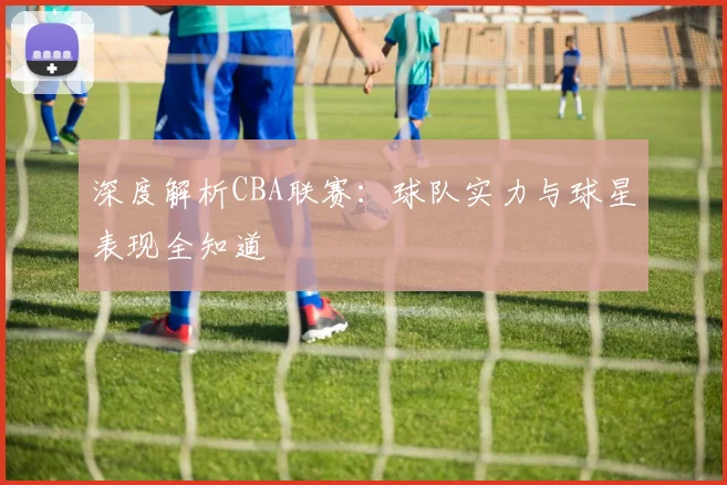 深度解析CBA联赛：球队实力与球星表现全知道