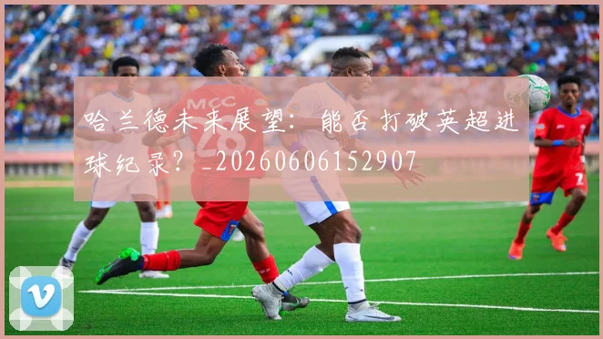 哈兰德未来展望:能否打破英超进球纪录?_20260606152907