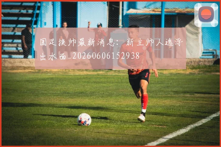 国足换帅最新消息:新主帅人选浮出水面_20260606152938